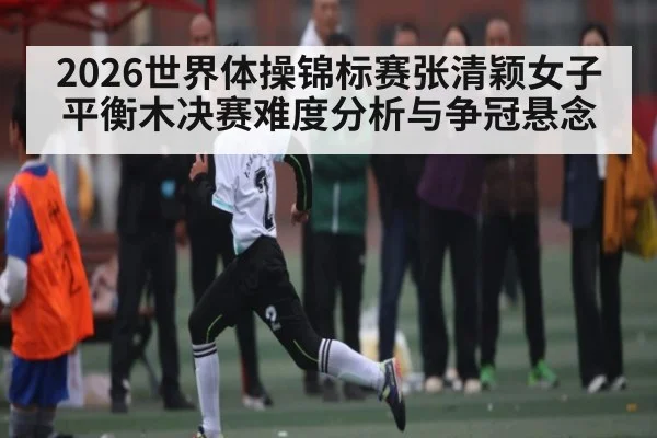 2026世界体操锦标赛张清颖女子平衡木决赛难度分析与争冠悬念