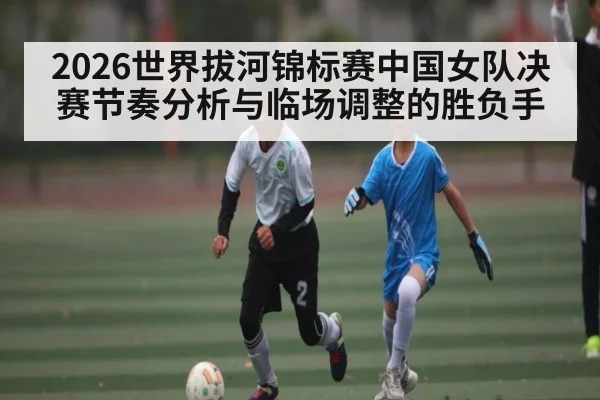 2026世界拔河锦标赛中国女队决赛节奏分析与临场调整的胜负手