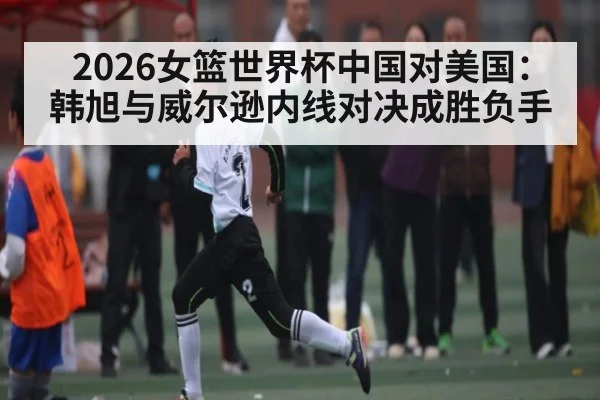 2026女篮世界杯中国对美国：韩旭与威尔逊内线对决成胜负手